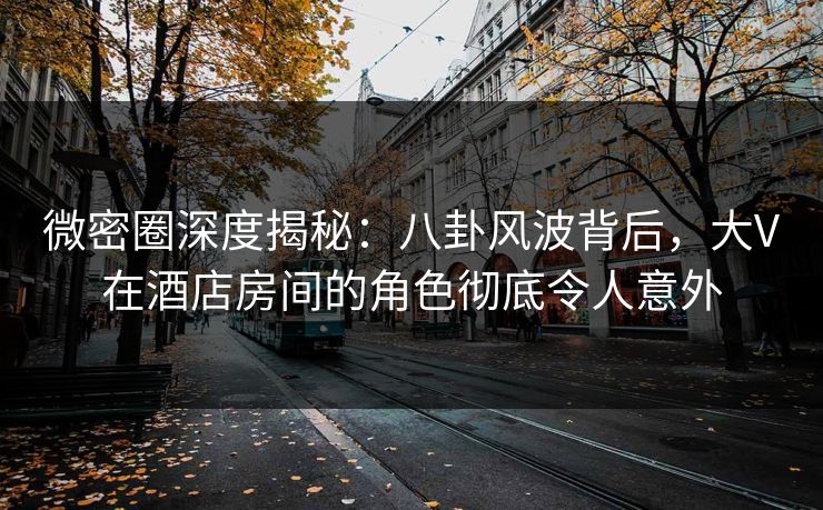 微密圈深度揭秘：八卦风波背后，大V在酒店房间的角色彻底令人意外