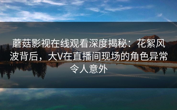 蘑菇影视在线观看深度揭秘：花絮风波背后，大V在直播间现场的角色异常令人意外