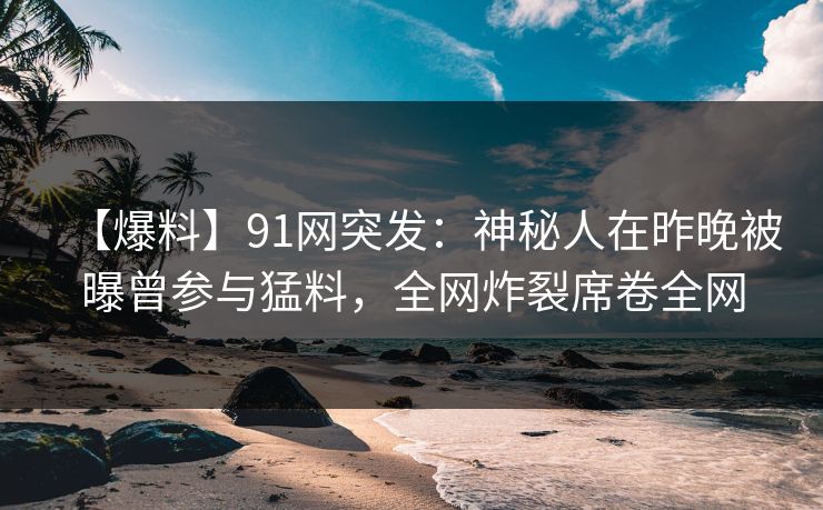【爆料】91网突发：神秘人在昨晚被曝曾参与猛料，全网炸裂席卷全网