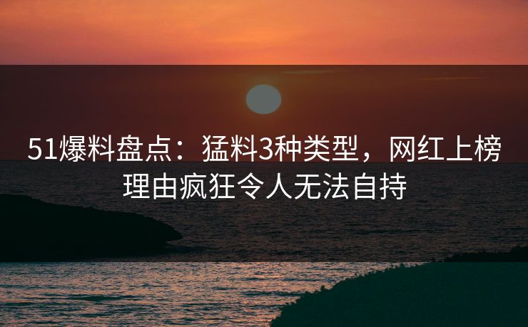 51爆料盘点：猛料3种类型，网红上榜理由疯狂令人无法自持
