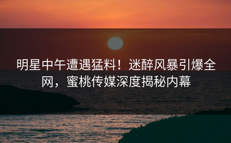 明星中午遭遇猛料！迷醉风暴引爆全网，蜜桃传媒深度揭秘内幕