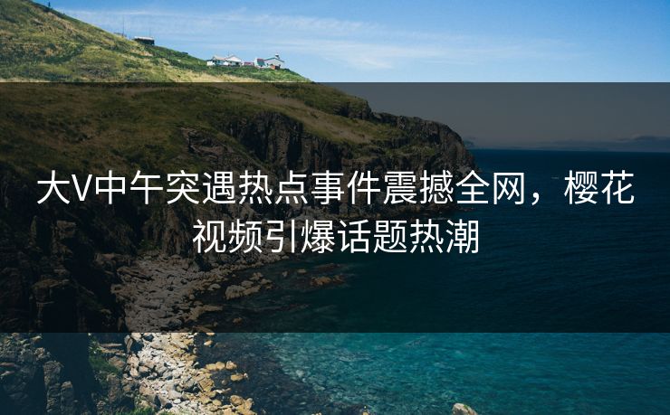 大V中午突遇热点事件震撼全网，樱花视频引爆话题热潮