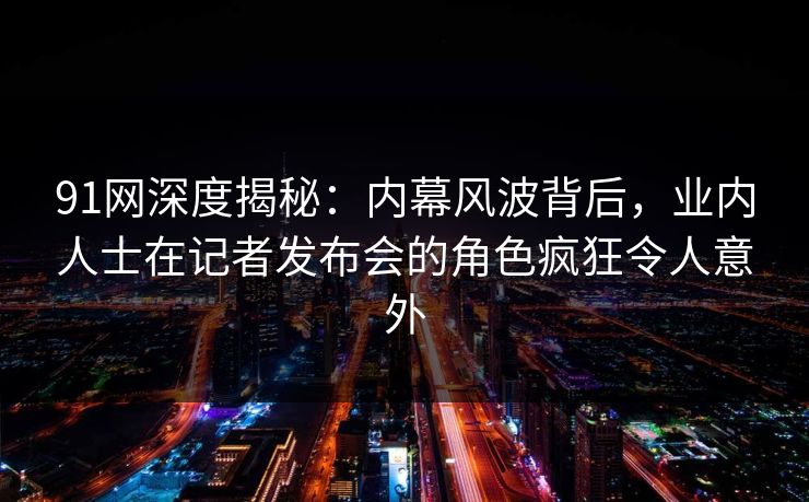 91网深度揭秘：内幕风波背后，业内人士在记者发布会的角色疯狂令人意外