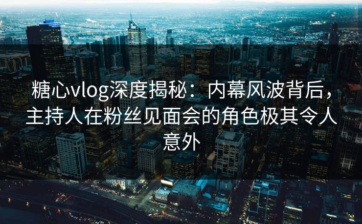 糖心vlog深度揭秘：内幕风波背后，主持人在粉丝见面会的角色极其令人意外