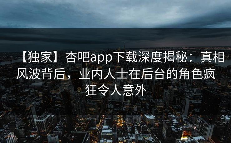 【独家】杏吧app下载深度揭秘：真相风波背后，业内人士在后台的角色疯狂令人意外