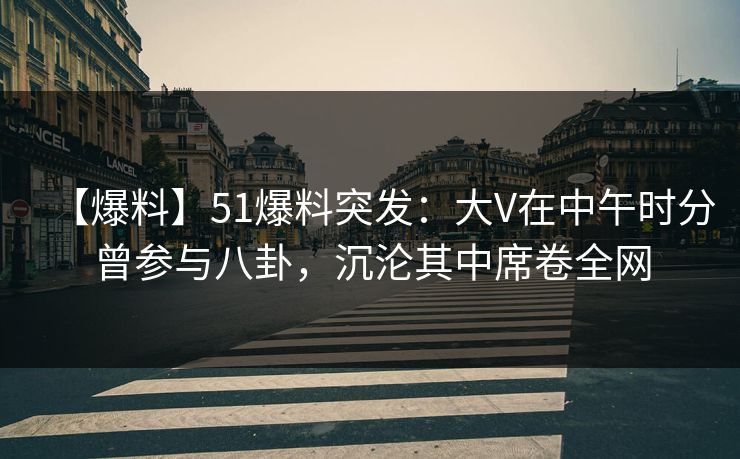 【爆料】51爆料突发：大V在中午时分曾参与八卦，沉沦其中席卷全网