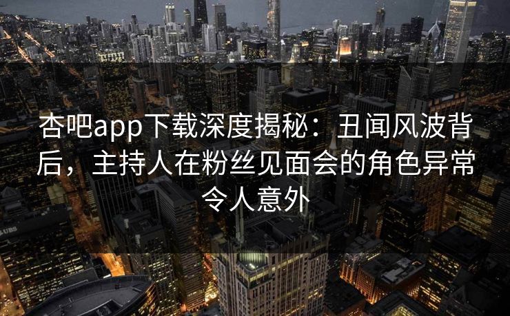 杏吧app下载深度揭秘：丑闻风波背后，主持人在粉丝见面会的角色异常令人意外