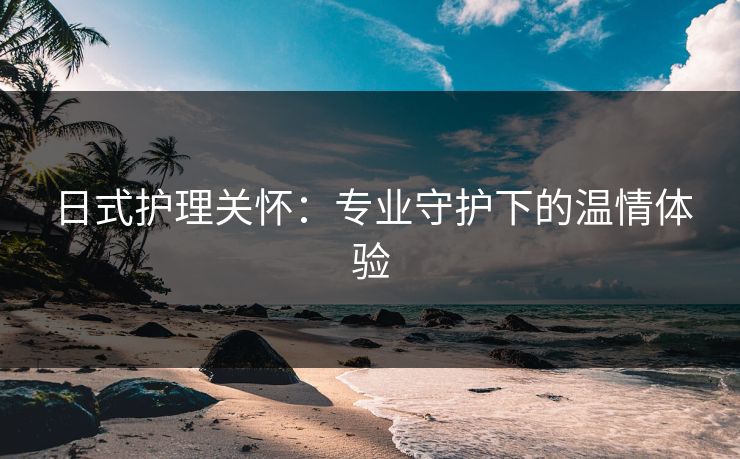 日式护理关怀：专业守护下的温情体验