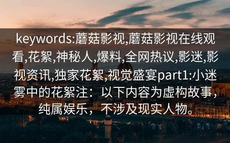 keywords:蘑菇影视,蘑菇影视在线观看,花絮,神秘人,爆料,全网热议,影迷,影视资讯,独家花絮,视觉盛宴part1:小迷雾中的花絮注：以下内容为虚构故事，纯属娱乐，不涉及现实人物。