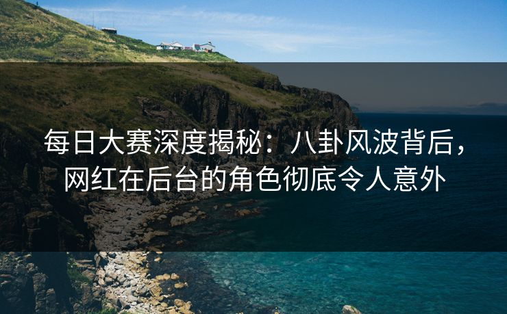 每日大赛深度揭秘：八卦风波背后，网红在后台的角色彻底令人意外