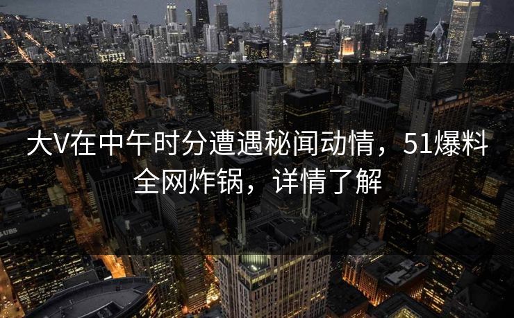 大V在中午时分遭遇秘闻动情，51爆料全网炸锅，详情了解