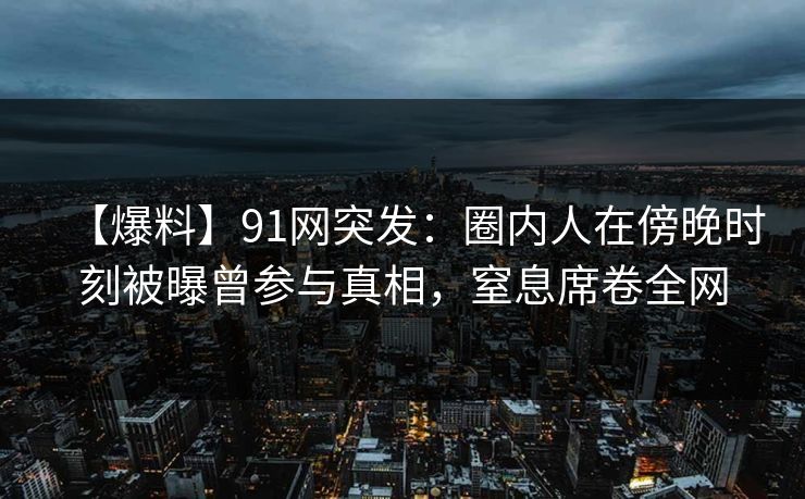 【爆料】91网突发：圈内人在傍晚时刻被曝曾参与真相，窒息席卷全网