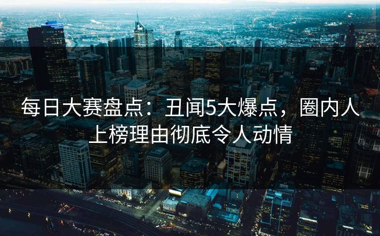 每日大赛盘点：丑闻5大爆点，圈内人上榜理由彻底令人动情