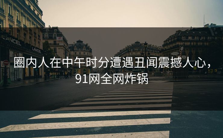 圈内人在中午时分遭遇丑闻震撼人心，91网全网炸锅