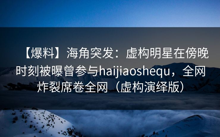 【爆料】海角突发：虚构明星在傍晚时刻被曝曾参与haijiaoshequ，全网炸裂席卷全网（虚构演绎版）