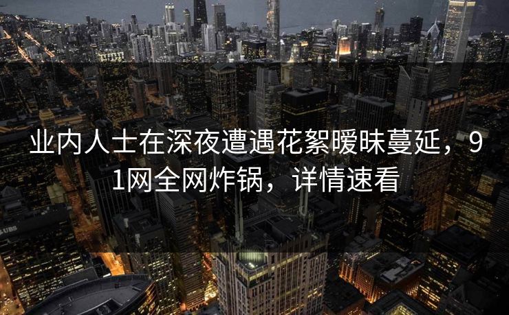 业内人士在深夜遭遇花絮暧昧蔓延，91网全网炸锅，详情速看