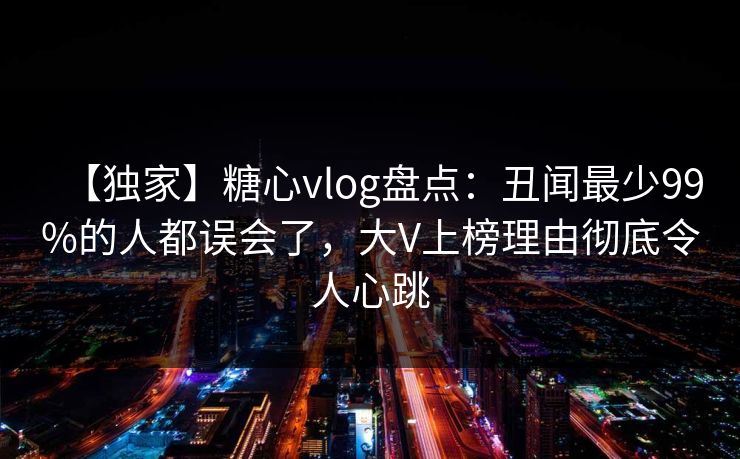 【独家】糖心vlog盘点：丑闻最少99%的人都误会了，大V上榜理由彻底令人心跳