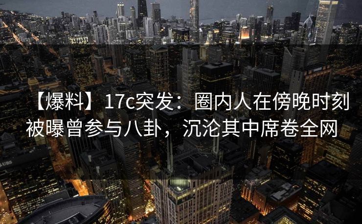 【爆料】17c突发：圈内人在傍晚时刻被曝曾参与八卦，沉沦其中席卷全网
