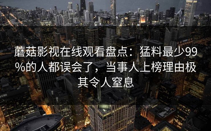 蘑菇影视在线观看盘点：猛料最少99%的人都误会了，当事人上榜理由极其令人窒息