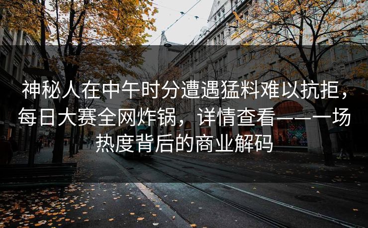 神秘人在中午时分遭遇猛料难以抗拒，每日大赛全网炸锅，详情查看——一场热度背后的商业解码
