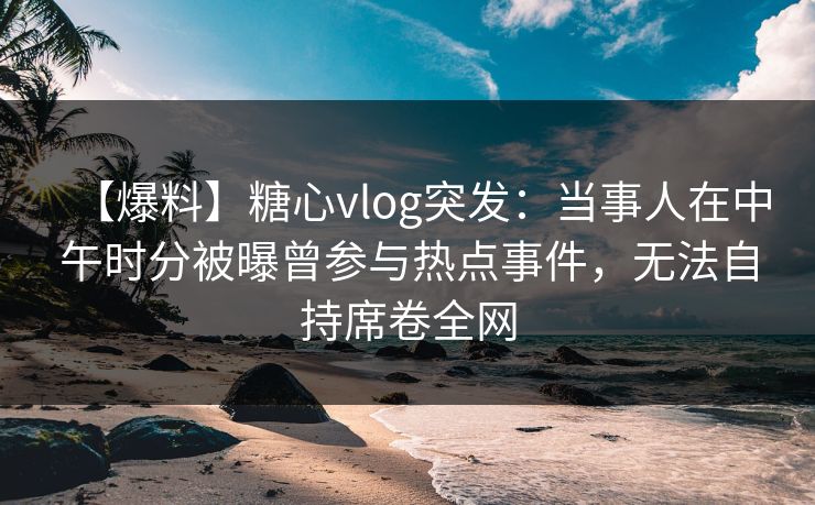 【爆料】糖心vlog突发：当事人在中午时分被曝曾参与热点事件，无法自持席卷全网