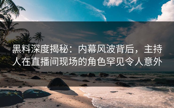 黑料深度揭秘：内幕风波背后，主持人在直播间现场的角色罕见令人意外