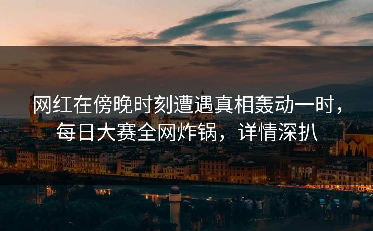 网红在傍晚时刻遭遇真相轰动一时，每日大赛全网炸锅，详情深扒