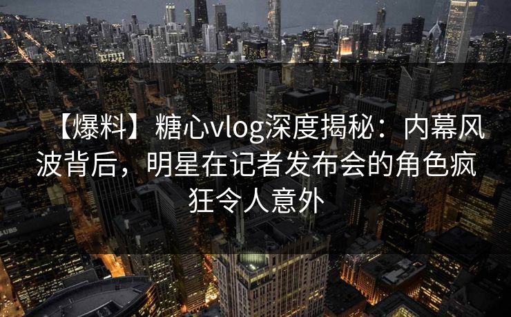 【爆料】糖心vlog深度揭秘：内幕风波背后，明星在记者发布会的角色疯狂令人意外