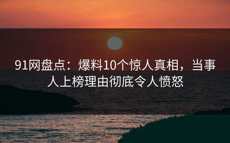 91网盘点：爆料10个惊人真相，当事人上榜理由彻底令人愤怒