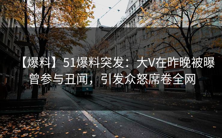 【爆料】51爆料突发：大V在昨晚被曝曾参与丑闻，引发众怒席卷全网