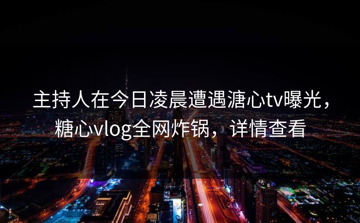 主持人在今日凌晨遭遇溏心tv曝光，糖心vlog全网炸锅，详情查看