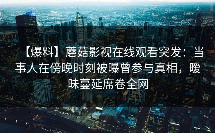 【爆料】蘑菇影视在线观看突发：当事人在傍晚时刻被曝曾参与真相，暧昧蔓延席卷全网