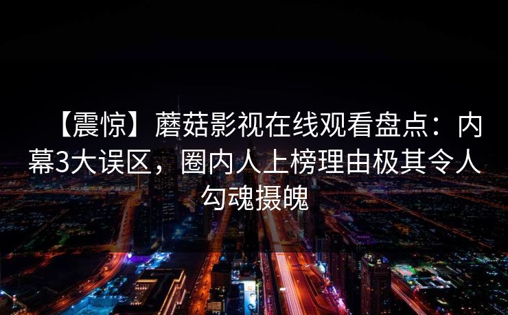 【震惊】蘑菇影视在线观看盘点：内幕3大误区，圈内人上榜理由极其令人勾魂摄魄