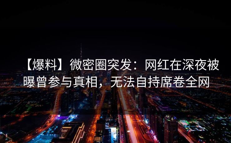 【爆料】微密圈突发：网红在深夜被曝曾参与真相，无法自持席卷全网