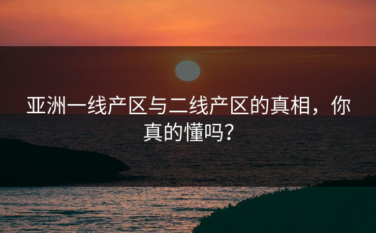 亚洲一线产区与二线产区的真相，你真的懂吗？