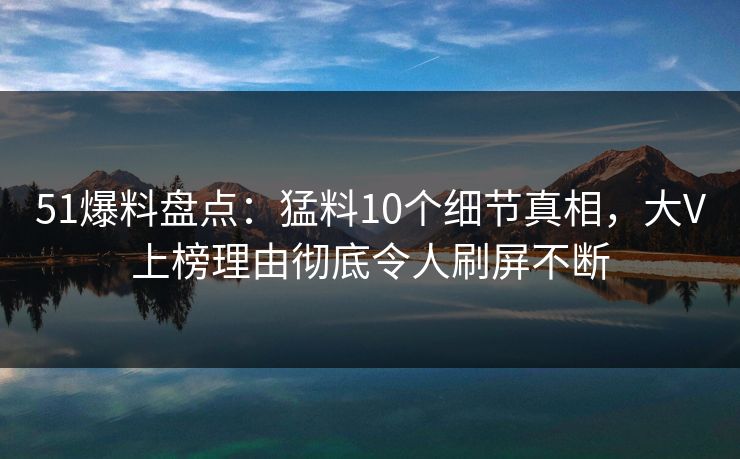 51爆料盘点:猛料10个细节真相,大V上榜理由彻底令人刷屏不断 51爆料盘点:猛料10个细节真相,大V上榜理由彻底令人刷屏不断