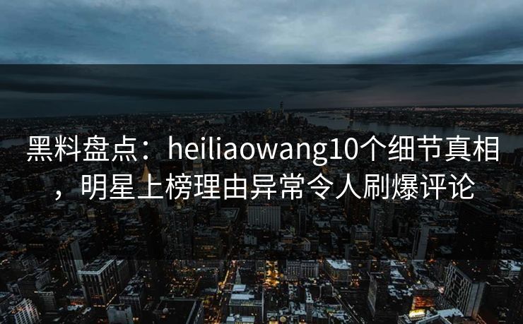 黑料盘点：heiliaowang10个细节真相，明星上榜理由异常令人刷爆评论