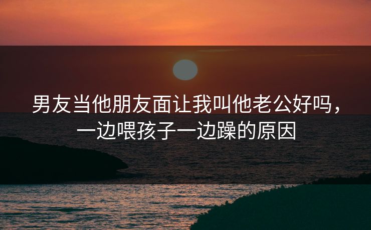 男友当他朋友面让我叫他老公好吗,一边喂孩子一边躁的原因 男友当他朋友面让我叫他老公好吗,一边喂孩子一边躁的原因