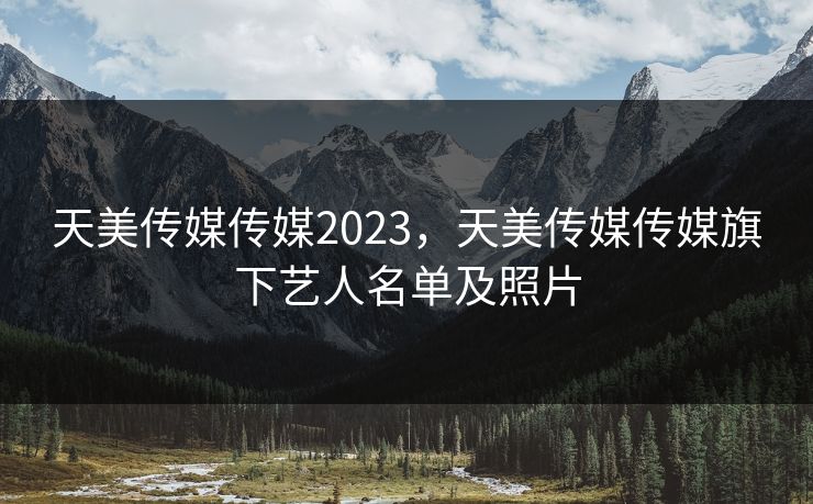 天美传媒传媒2023，天美传媒传媒旗下艺人名单及照片