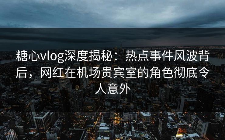 糖心vlog深度揭秘：热点事件风波背后，网红在机场贵宾室的角色彻底令人意外