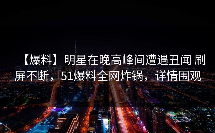 【爆料】明星在晚高峰间遭遇丑闻 刷屏不断，51爆料全网炸锅，详情围观