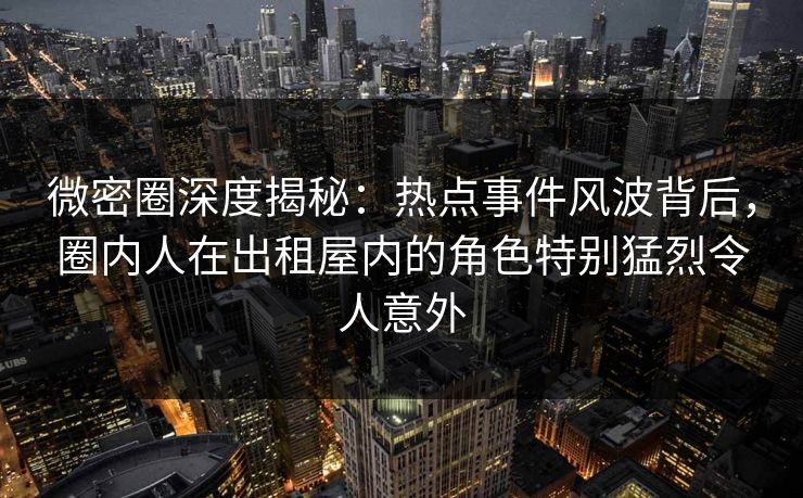 微密圈深度揭秘:热点事件风波背后,圈内人在出租屋内的角色特别猛烈令人意外 微密圈深度揭秘:热点事件风波背后,圈内人在出租屋内的角色特别猛烈令人意外