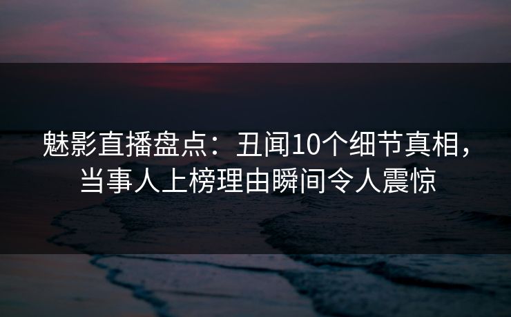 魅影直播盘点：丑闻10个细节真相，当事人上榜理由瞬间令人震惊