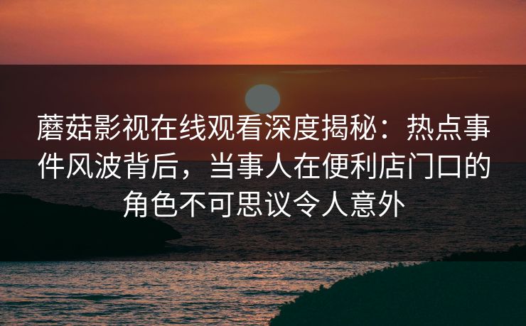 蘑菇影视在线观看深度揭秘：热点事件风波背后，当事人在便利店门口的角色不可思议令人意外