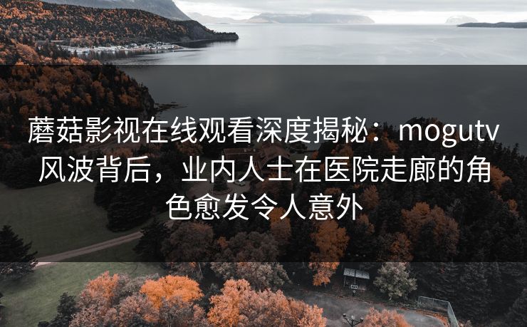 蘑菇影视在线观看深度揭秘：mogutv风波背后，业内人士在医院走廊的角色愈发令人意外
