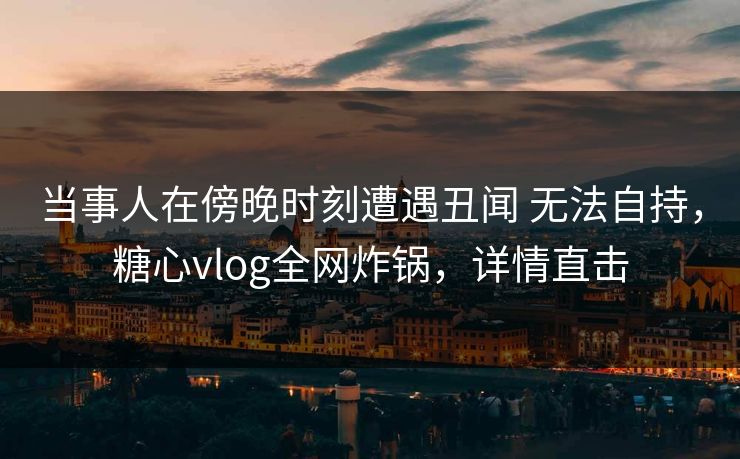 当事人在傍晚时刻遭遇丑闻 无法自持，糖心vlog全网炸锅，详情直击