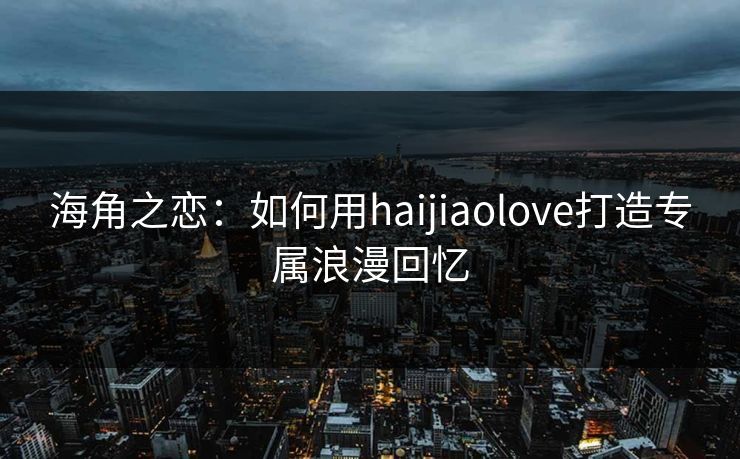 海角之恋：如何用haijiaolove打造专属浪漫回忆