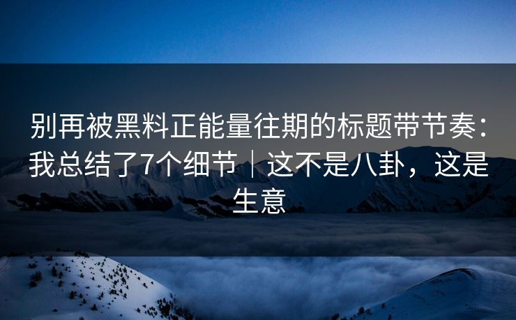 别再被黑料正能量往期的标题带节奏：我总结了7个细节｜这不是八卦，这是生意