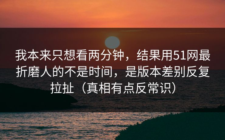 我本来只想看两分钟，结果用51网最折磨人的不是时间，是版本差别反复拉扯（真相有点反常识）