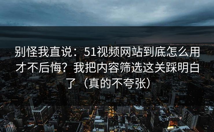 别怪我直说：51视频网站到底怎么用才不后悔？我把内容筛选这关踩明白了（真的不夸张）